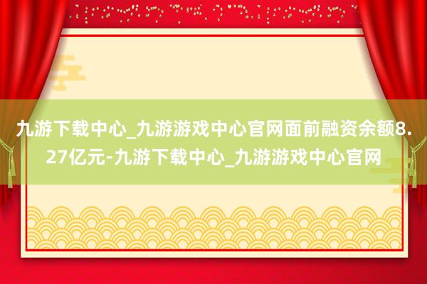 九游下载中心_九游游戏中心官网面前融资余额8.27亿元-九游下载中心_九游游戏中心官网