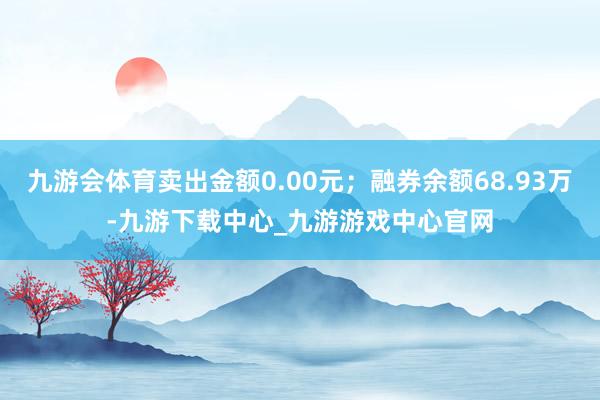 九游会体育卖出金额0.00元；融券余额68.93万-九游下载中心_九游游戏中心官网