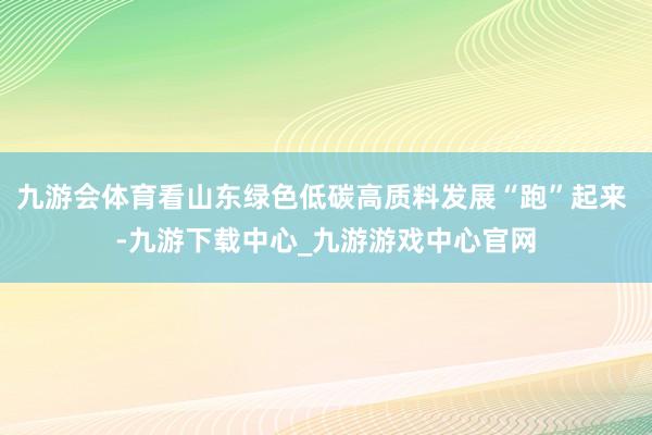 九游会体育看山东绿色低碳高质料发展“跑”起来 -九游下载中心_九游游戏中心官网