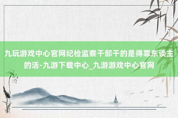 九玩游戏中心官网纪检监察干部干的是得罪东谈主的活-九游下载中心_九游游戏中心官网