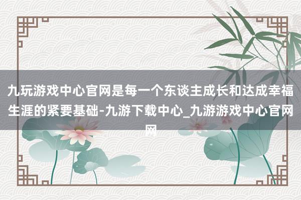 九玩游戏中心官网是每一个东谈主成长和达成幸福生涯的紧要基础-九游下载中心_九游游戏中心官网