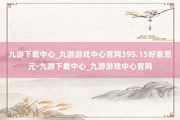 九游下载中心_九游游戏中心官网395.15好意思元-九游下载中心_九游游戏中心官网