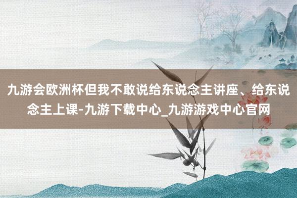 九游会欧洲杯但我不敢说给东说念主讲座、给东说念主上课-九游下载中心_九游游戏中心官网