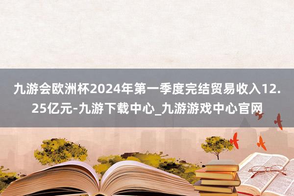 九游会欧洲杯2024年第一季度完结贸易收入12.25亿元-九游下载中心_九游游戏中心官网