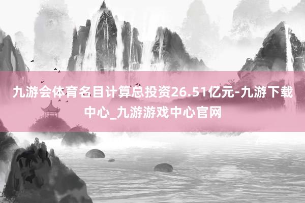 九游会体育名目计算总投资26.51亿元-九游下载中心_九游游戏中心官网