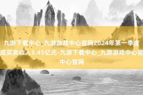 九游下载中心_九游游戏中心官网2024年第一季度达成买卖收入3.45亿元-九游下载中心_九游游戏中心官网