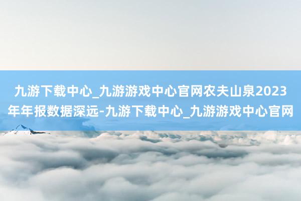 九游下载中心_九游游戏中心官网农夫山泉2023年年报数据深远-九游下载中心_九游游戏中心官网