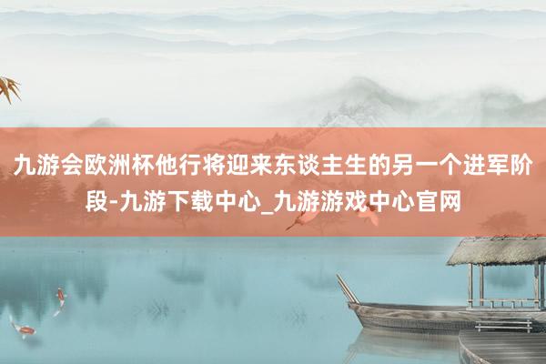 九游会欧洲杯他行将迎来东谈主生的另一个进军阶段-九游下载中心_九游游戏中心官网