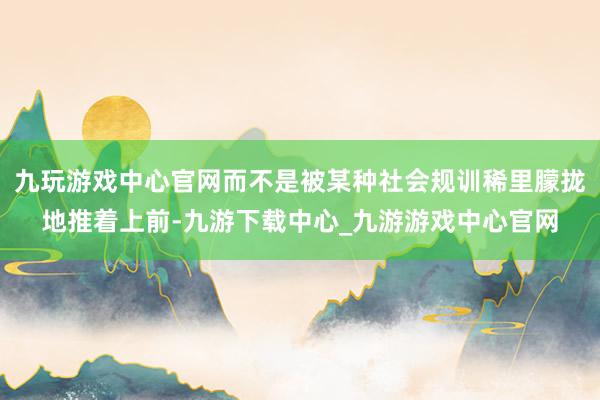 九玩游戏中心官网而不是被某种社会规训稀里朦拢地推着上前-九游下载中心_九游游戏中心官网