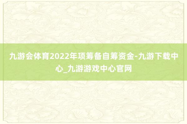 九游会体育2022年项筹备自筹资金-九游下载中心_九游游戏中心官网