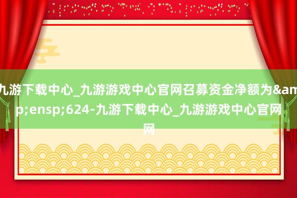 九游下载中心_九游游戏中心官网召募资金净额为&ensp;624-九游下载中心_九游游戏中心官网