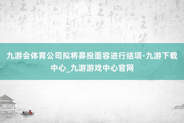 九游会体育公司拟将募投面容进行结项-九游下载中心_九游游戏中心官网