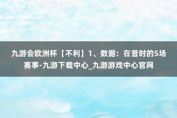 九游会欧洲杯　　【不利】　　1、数据：在昔时的5场赛事-九游下载中心_九游游戏中心官网