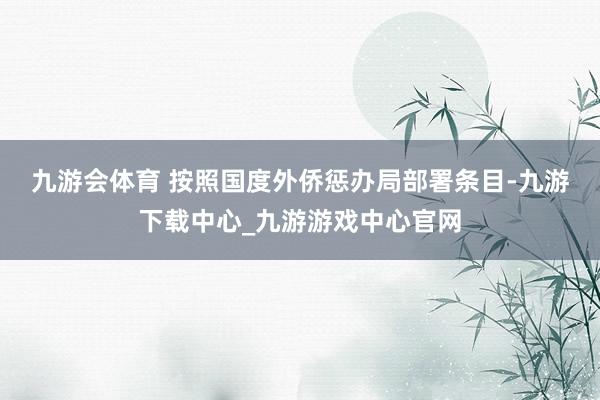 九游会体育 　　按照国度外侨惩办局部署条目-九游下载中心_九游游戏中心官网