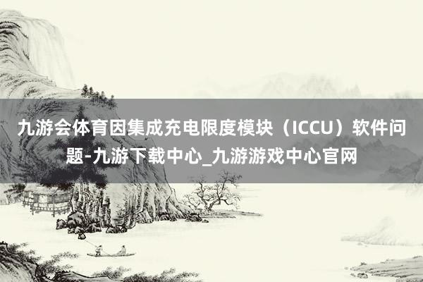 九游会体育因集成充电限度模块（ICCU）软件问题-九游下载中心_九游游戏中心官网