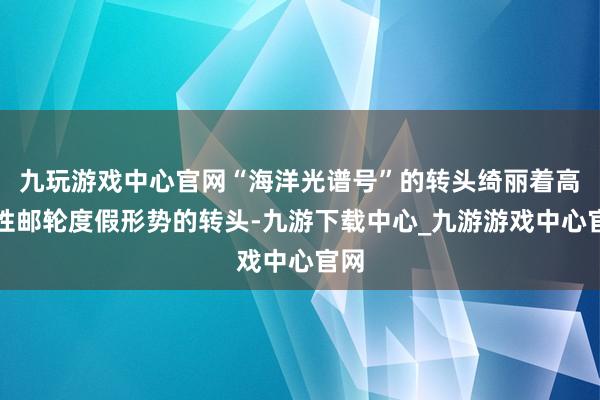 九玩游戏中心官网“海洋光谱号”的转头绮丽着高品性邮轮度假形势的转头-九游下载中心_九游游戏中心官网