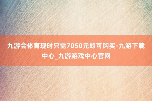 九游会体育现时只需7050元即可购买-九游下载中心_九游游戏中心官网