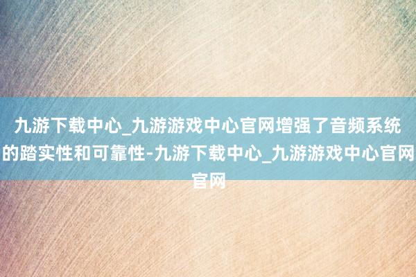 九游下载中心_九游游戏中心官网增强了音频系统的踏实性和可靠性-九游下载中心_九游游戏中心官网