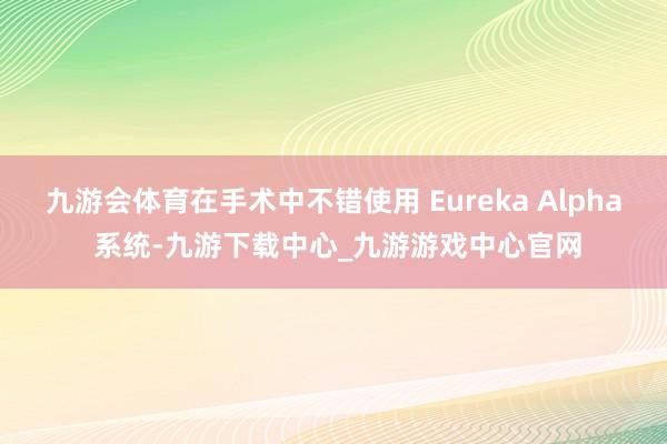 九游会体育在手术中不错使用 Eureka Alpha 系统-九游下载中心_九游游戏中心官网