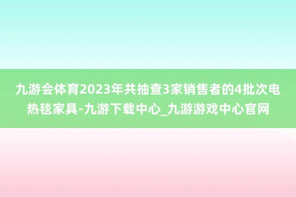 九游会体育2023年共抽查3家销售者的4批次电热毯家具-九游下载中心_九游游戏中心官网