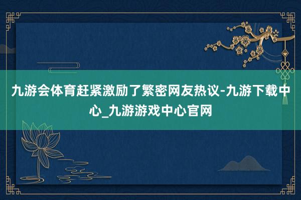 九游会体育赶紧激励了繁密网友热议-九游下载中心_九游游戏中心官网