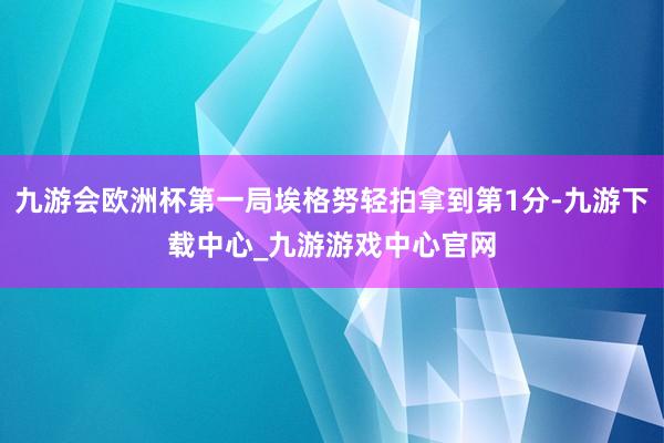 九游会欧洲杯第一局埃格努轻拍拿到第1分-九游下载中心_九游游戏中心官网