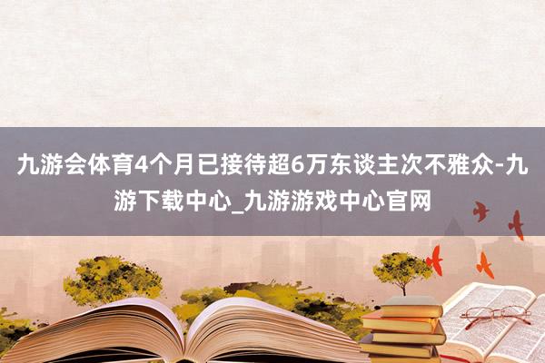 九游会体育4个月已接待超6万东谈主次不雅众-九游下载中心_九游游戏中心官网