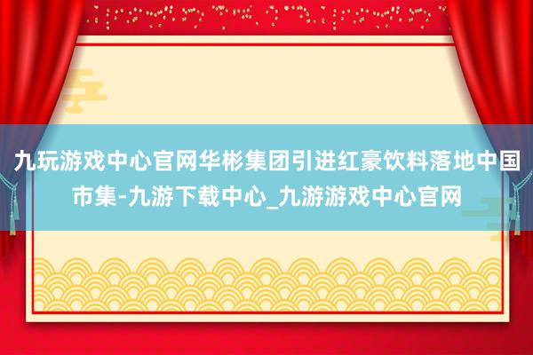 九玩游戏中心官网华彬集团引进红豪饮料落地中国市集-九游下载中心_九游游戏中心官网