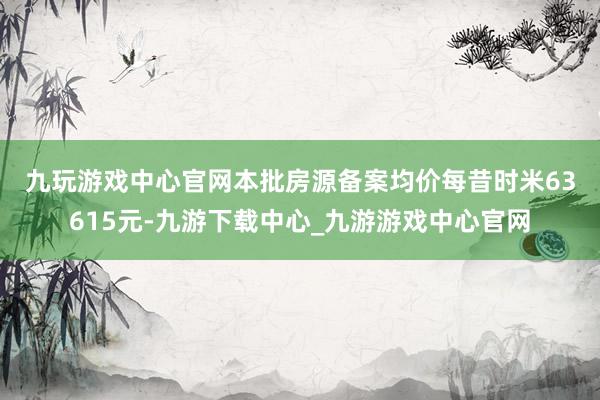 九玩游戏中心官网　　本批房源备案均价每昔时米63615元-九游下载中心_九游游戏中心官网