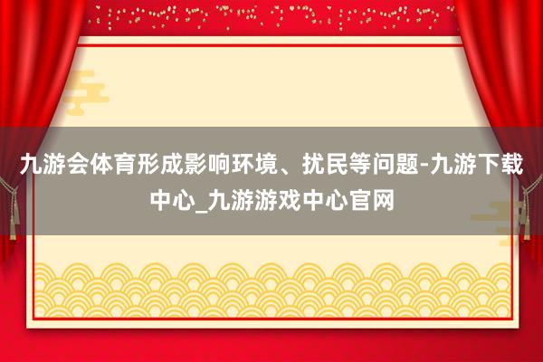 九游会体育形成影响环境、扰民等问题-九游下载中心_九游游戏中心官网