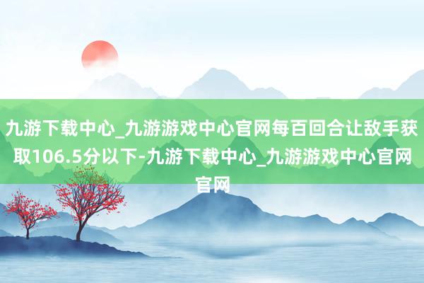 九游下载中心_九游游戏中心官网每百回合让敌手获取106.5分以下-九游下载中心_九游游戏中心官网