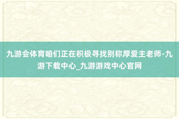 九游会体育咱们正在积极寻找别称厚爱主老师-九游下载中心_九游游戏中心官网