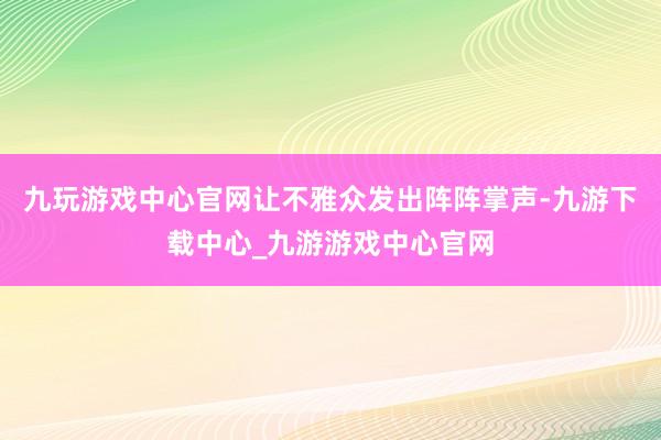 九玩游戏中心官网让不雅众发出阵阵掌声-九游下载中心_九游游戏中心官网