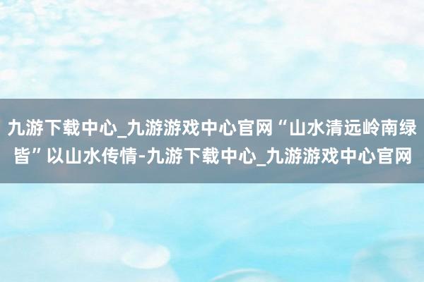 九游下载中心_九游游戏中心官网“山水清远岭南绿皆”以山水传情-九游下载中心_九游游戏中心官网