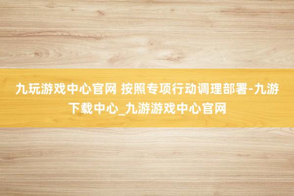 九玩游戏中心官网 　　按照专项行动调理部署-九游下载中心_九游游戏中心官网