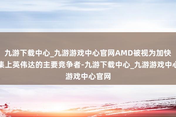 九游下载中心_九游游戏中心官网AMD被视为加快器市集上英伟达的主要竞争者-九游下载中心_九游游戏中心官网