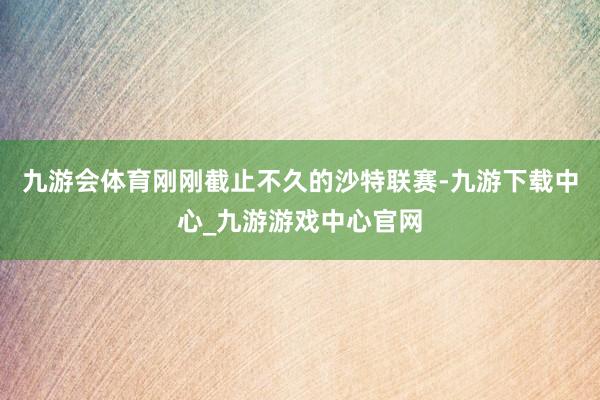 九游会体育刚刚截止不久的沙特联赛-九游下载中心_九游游戏中心官网