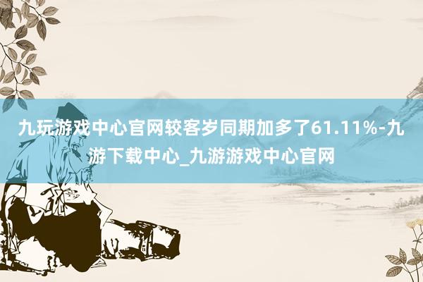 九玩游戏中心官网较客岁同期加多了61.11%-九游下载中心_九游游戏中心官网