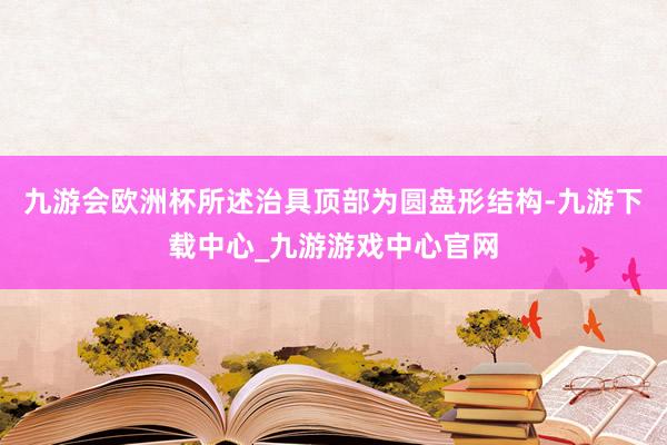 九游会欧洲杯所述治具顶部为圆盘形结构-九游下载中心_九游游戏中心官网