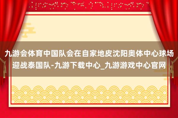 九游会体育中国队会在自家地皮沈阳奥体中心球场迎战泰国队-九游下载中心_九游游戏中心官网