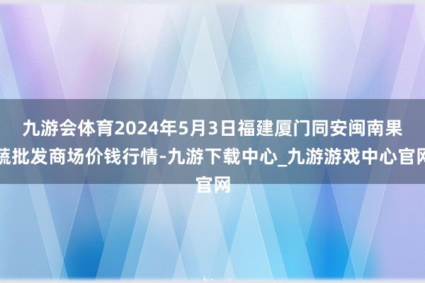 九游会体育2024年5月3日福建厦门同安闽南果蔬批发商场价钱行情-九游下载中心_九游游戏中心官网