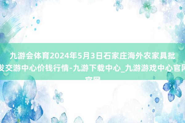 九游会体育2024年5月3日石家庄海外农家具批发交游中心价钱行情-九游下载中心_九游游戏中心官网