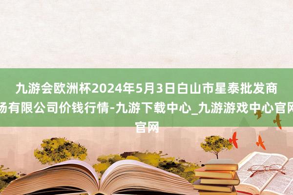 九游会欧洲杯2024年5月3日白山市星泰批发商场有限公司价钱行情-九游下载中心_九游游戏中心官网