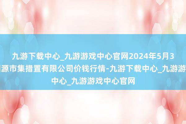 九游下载中心_九游游戏中心官网2024年5月3日甘肃陇国源市集措置有限公司价钱行情-九游下载中心_九游游戏中心官网