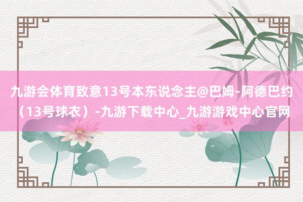 九游会体育致意13号本东说念主@巴姆-阿德巴约（13号球衣）-九游下载中心_九游游戏中心官网