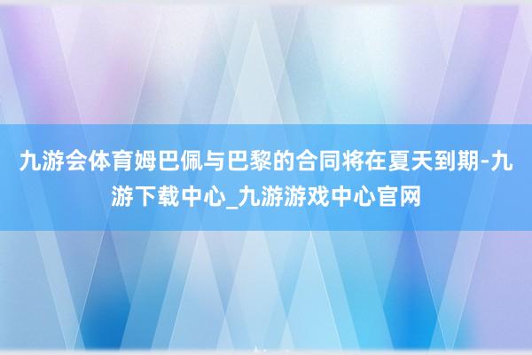 九游会体育姆巴佩与巴黎的合同将在夏天到期-九游下载中心_九游游戏中心官网