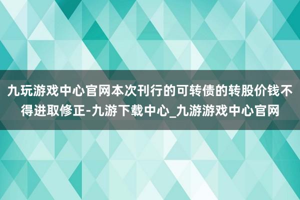 九玩游戏中心官网本次刊行的可转债的转股价钱不得进取修正-九游下载中心_九游游戏中心官网