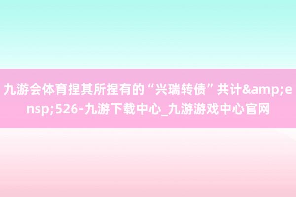 九游会体育捏其所捏有的“兴瑞转债”共计&ensp;526-九游下载中心_九游游戏中心官网