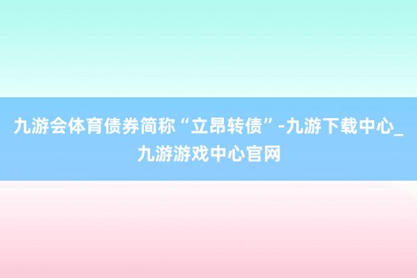 九游会体育债券简称“立昂转债”-九游下载中心_九游游戏中心官网