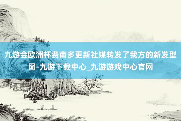 九游会欧洲杯费南多更新社媒转发了我方的新发型图-九游下载中心_九游游戏中心官网